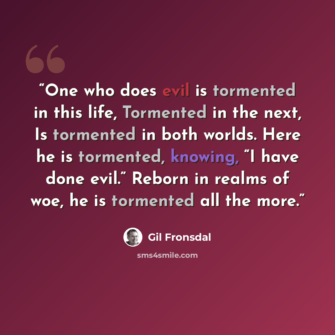 “One who does evil is tormented in this life, Tormented in the next, Is tormented in both worlds. Here he is tormented, knowing, “I have done evil.” Reborn in realms of woe, he is tormented all the more.” quote by Gil Fronsdal