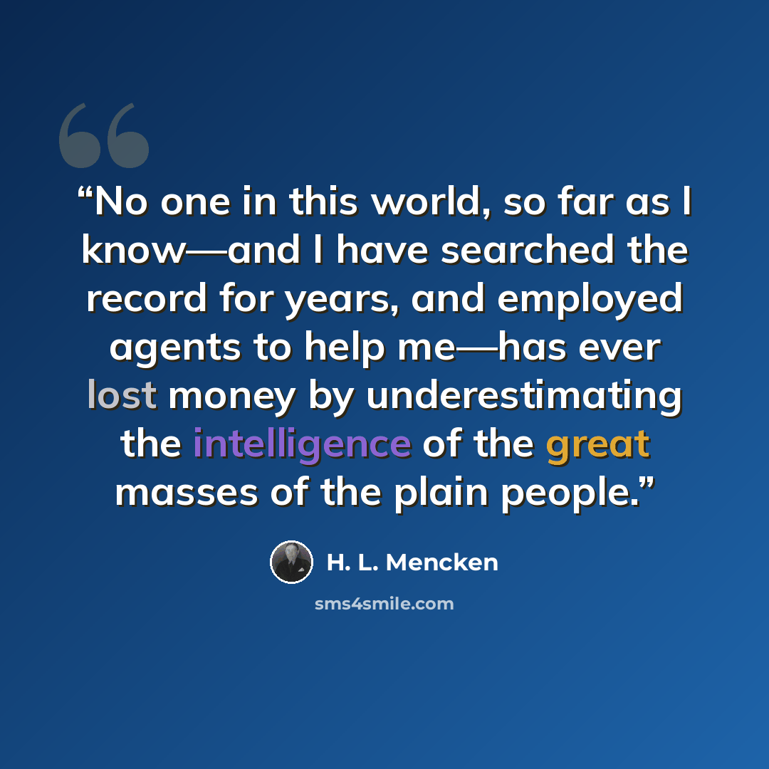 “No one in this world, so far as I know—and I have searched the record for years, and employed agents to help me—has ever lost money by underestimating the intelligence of the great masses of the plain people.” quote by H. L. Mencken