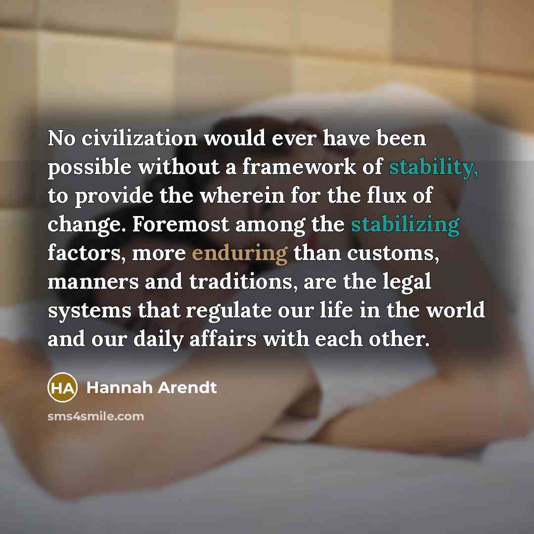 “No civilization would ever have been possible without a framework of stability, to provide the wherein for the flux of change. Foremost among the stabilizing factors, more enduring than customs, manners and traditions, are the legal systems that regulate our life in the world and our daily affairs…” quote by Hannah Arendt