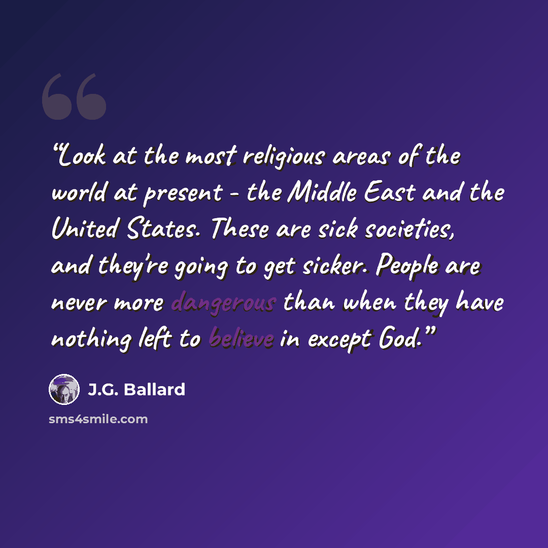 “Look at the most religious areas of the world at present - the Middle East and the United States. These are sick societies, and they're going to get sicker. People are never more dangerous than when they have nothing left to believe in except God.” quote by J.G. Ballard