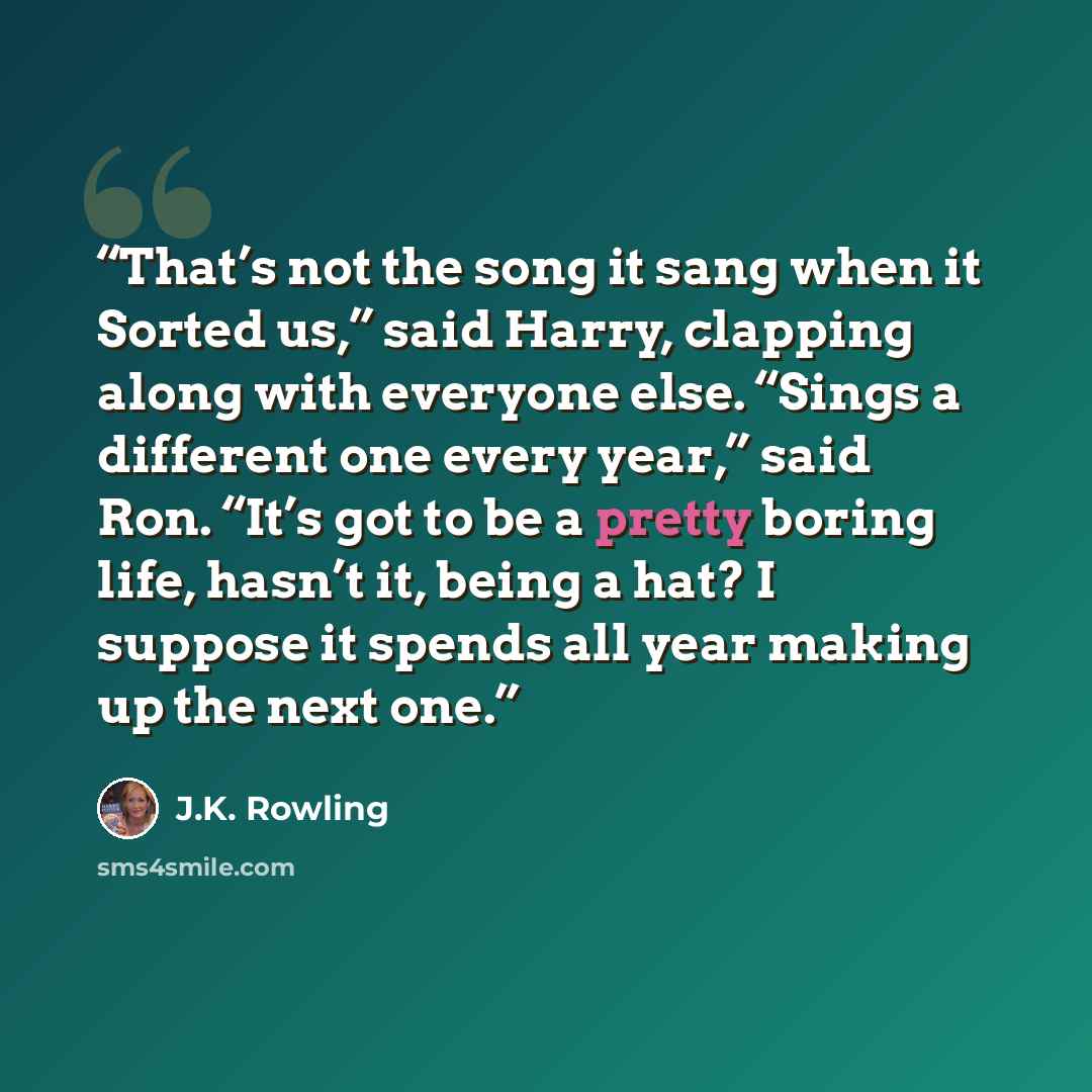 “That’s not the song it sang when it Sorted us,” said Harry, clapping along with everyone else. “Sings a different one every year,” said Ron. “It’s got to be a pretty boring life, hasn’t it, being a hat? I suppose it spends all year making up the next one.” quote by J.K. Rowling