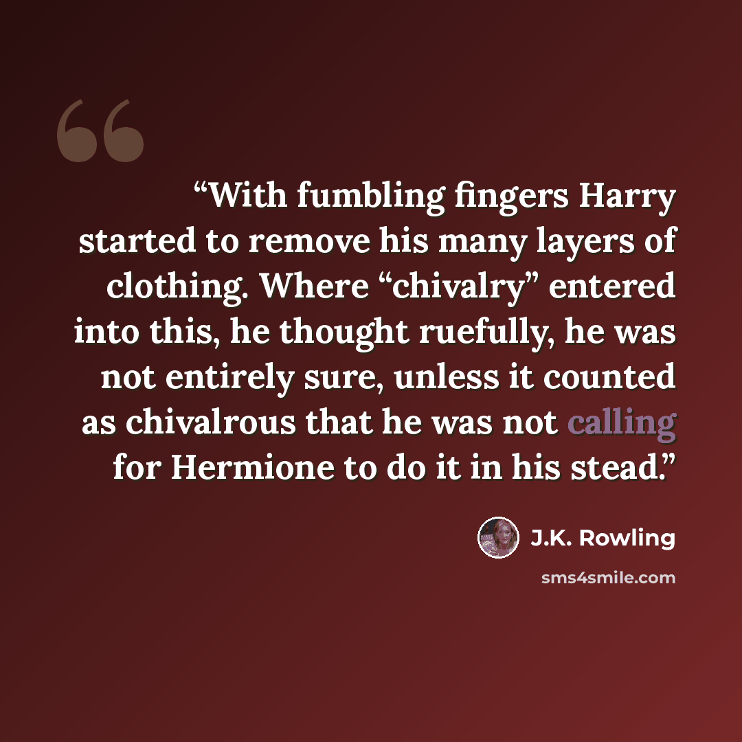 “With fumbling fingers Harry started to remove his many layers of clothing. Where “chivalry” entered into this, he thought ruefully, he was not entirely sure, unless it counted as chivalrous that he was not calling for Hermione to do it in his stead.” quote by J.K. Rowling