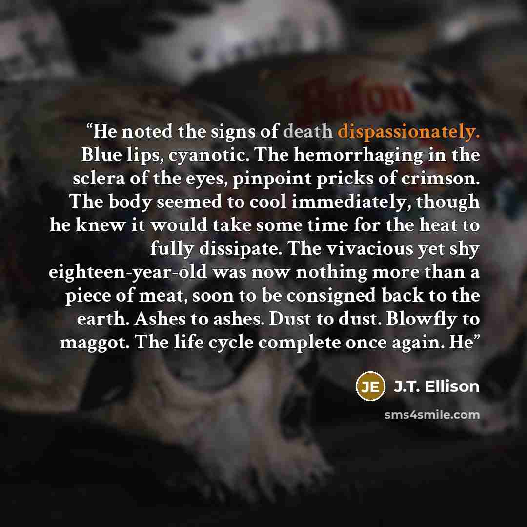 “He noted the signs of death dispassionately. Blue lips, cyanotic. The hemorrhaging in the sclera of the eyes, pinpoint pricks of crimson. The body seemed to cool immediately, though he knew it would take some time for the heat to fully dissipate. The vivacious yet shy eighteen-year-old was now…” quote by J.T. Ellison