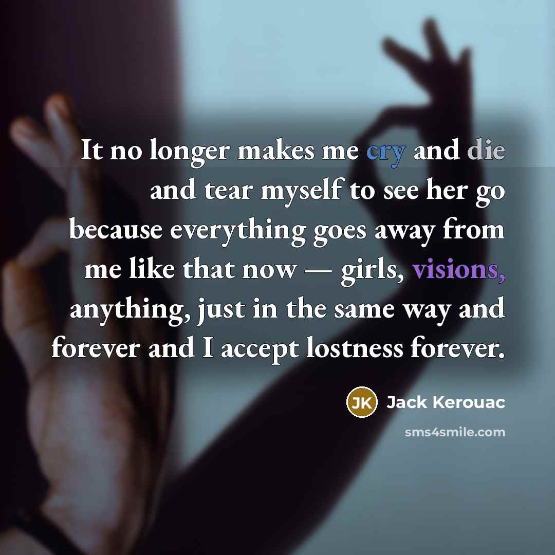 “It no longer makes me cry and die and tear myself to see her go because everything goes away from me like that now — girls, visions, anything, just in the same way and forever and I accept lostness forever.” quote by Jack Kerouac