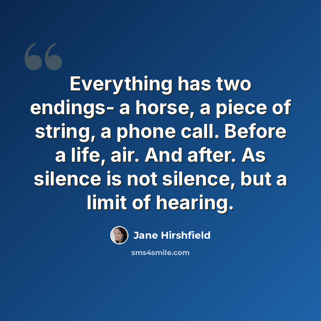 “Everything has two endings- a horse, a piece of string, a phone call. Before a life, air. And after. As silence is not silence, but a limit of hearing.” quote by Jane Hirshfield