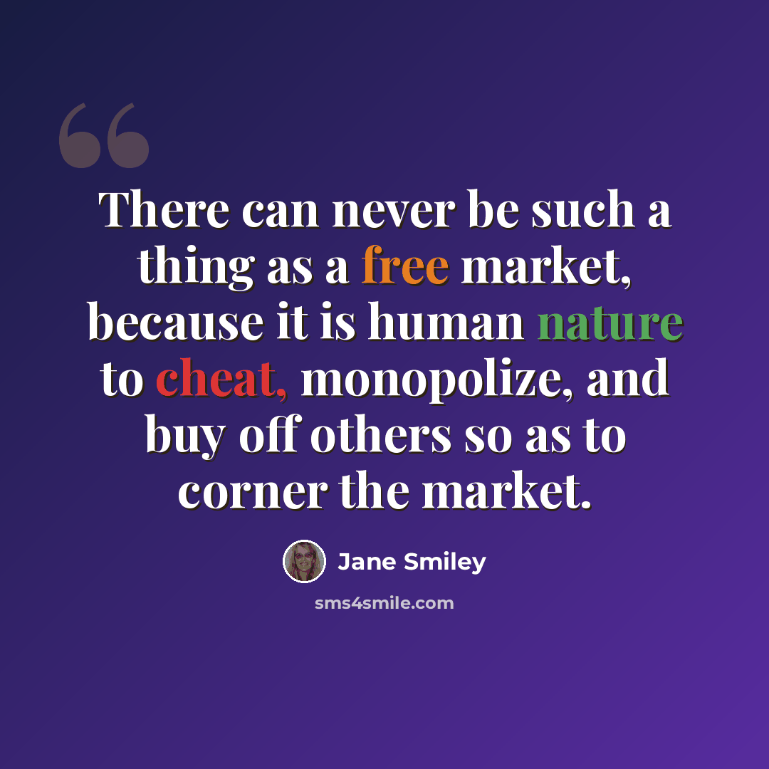 “There can never be such a thing as a free market, because it is human nature to cheat, monopolize, and buy off others so as to corner the market.” quote by Jane Smiley