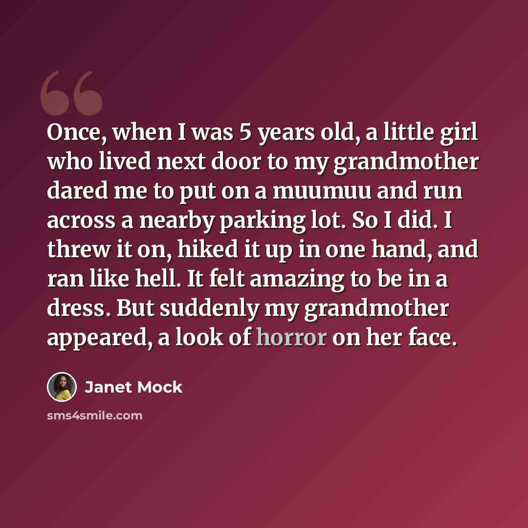 “Once, when I was 5 years old, a little girl who lived next door to my grandmother dared me to put on a muumuu and run across a nearby parking lot. So I did. I threw it on, hiked it up in one hand, and ran like hell. It felt amazing to be in a dress. But suddenly my grandmother appeared, a look of…” quote by Janet Mock