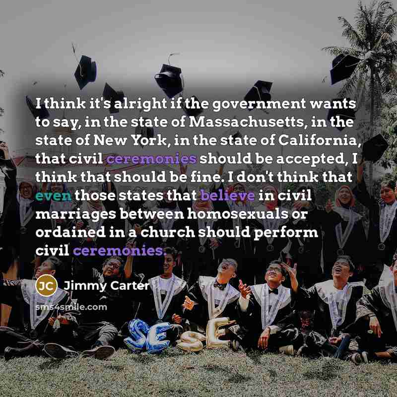 “I think it's alright if the government wants to say, in the state of Massachusetts, in the state of New York, in the state of California, that civil ceremonies should be accepted, I think that should be fine. I don't think that even those states that believe in civil marriages between homosexuals…” quote by Jimmy Carter