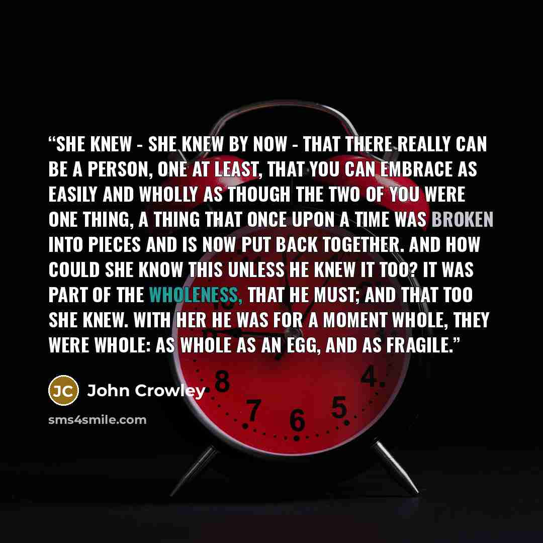 “She knew - she knew by now - that there really can be a person, one at least, that you can embrace as easily and wholly as though the two of you were one thing, a thing that once upon a time was broken into pieces and is now put back together. And how could she know this unless he knew it too? It…” quote by John Crowley