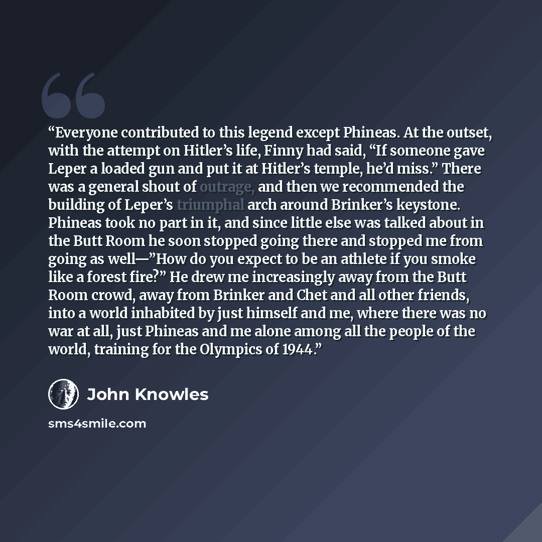 “Everyone contributed to this legend except Phineas. At the outset, with the attempt on Hitler’s life, Finny had said, “If someone gave Leper a loaded gun and put it at Hitler’s temple, he’d miss.” There was a general shout of outrage, and then we recommended the building of Leper’s triumphal arch…” quote by John Knowles
