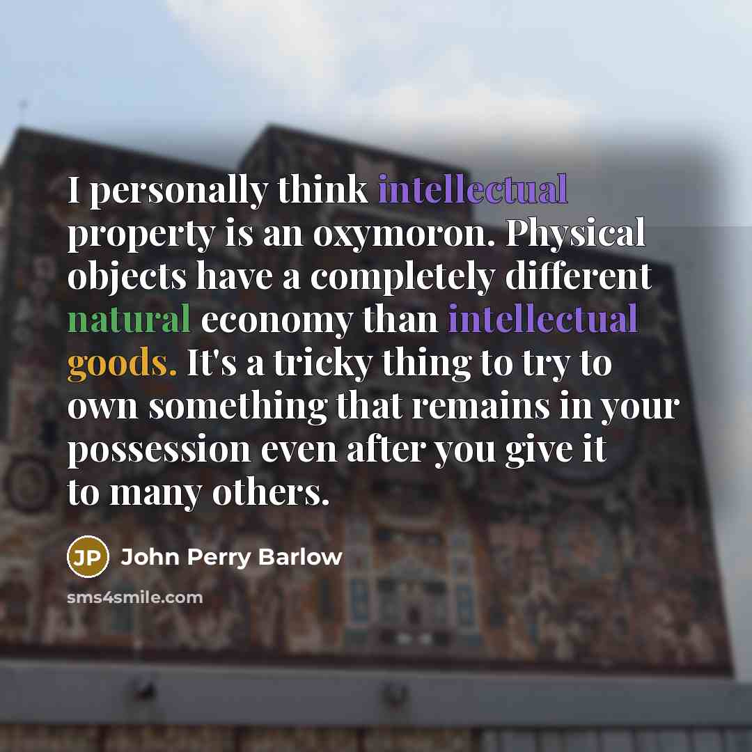 “I personally think intellectual property is an oxymoron. Physical objects have a completely different natural economy than intellectual goods. It's a tricky thing to try to own something that remains in your possession even after you give it to many others.” quote by John Perry Barlow