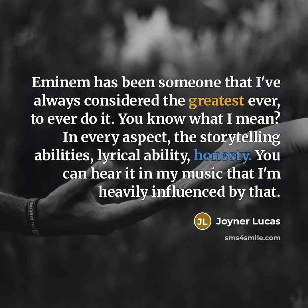 “Eminem has been someone that I've always considered the greatest ever, to ever do it. You know what I mean? In every aspect, the storytelling abilities, lyrical ability, honesty. You can hear it in my music that I'm heavily influenced by that.” quote by Joyner Lucas