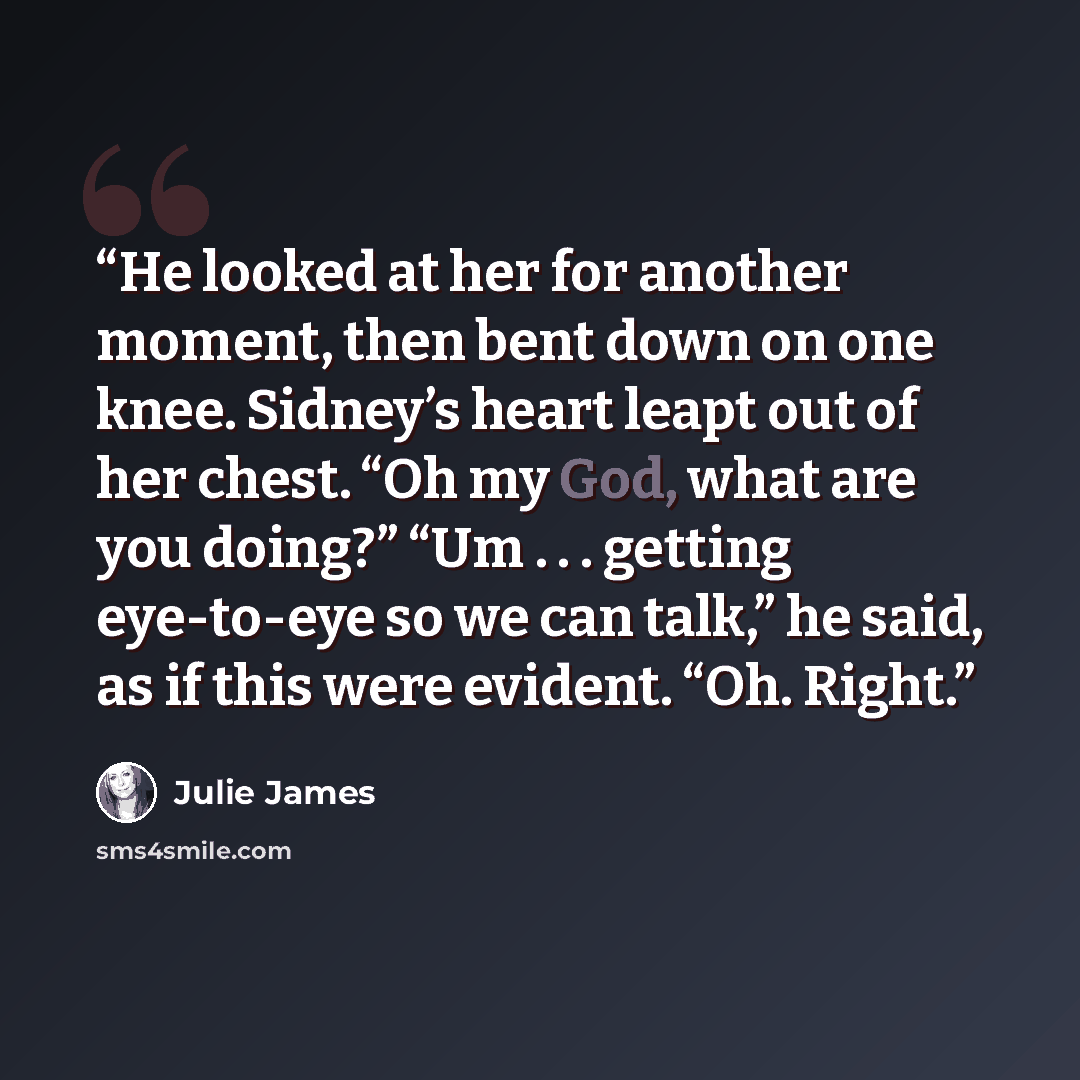 “He looked at her for another moment, then bent down on one knee. Sidney’s heart leapt out of her chest. “Oh my God, what are you doing?” “Um . . . getting eye-to-eye so we can talk,” he said, as if this were evident. “Oh. Right.” quote by Julie James