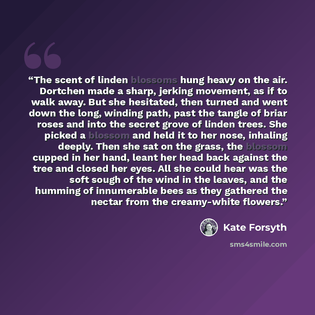 “The scent of linden blossoms hung heavy on the air. Dortchen made a sharp, jerking movement, as if to walk away. But she hesitated, then turned and went down the long, winding path, past the tangle of briar roses and into the secret grove of linden trees. She picked a blossom and held it to her…” quote by Kate Forsyth