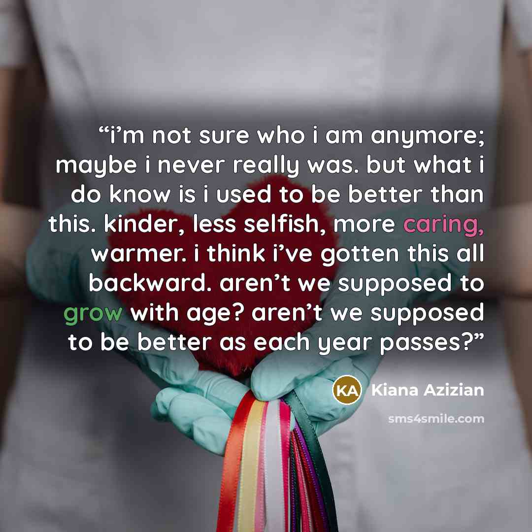 “i’m not sure who i am anymore; maybe i never really was. but what i do know is i used to be better than this. kinder, less selfish, more caring, warmer. i think i’ve gotten this all backward. aren’t we supposed to grow with age? aren’t we supposed to be better as each year passes?” quote by Kiana Azizian