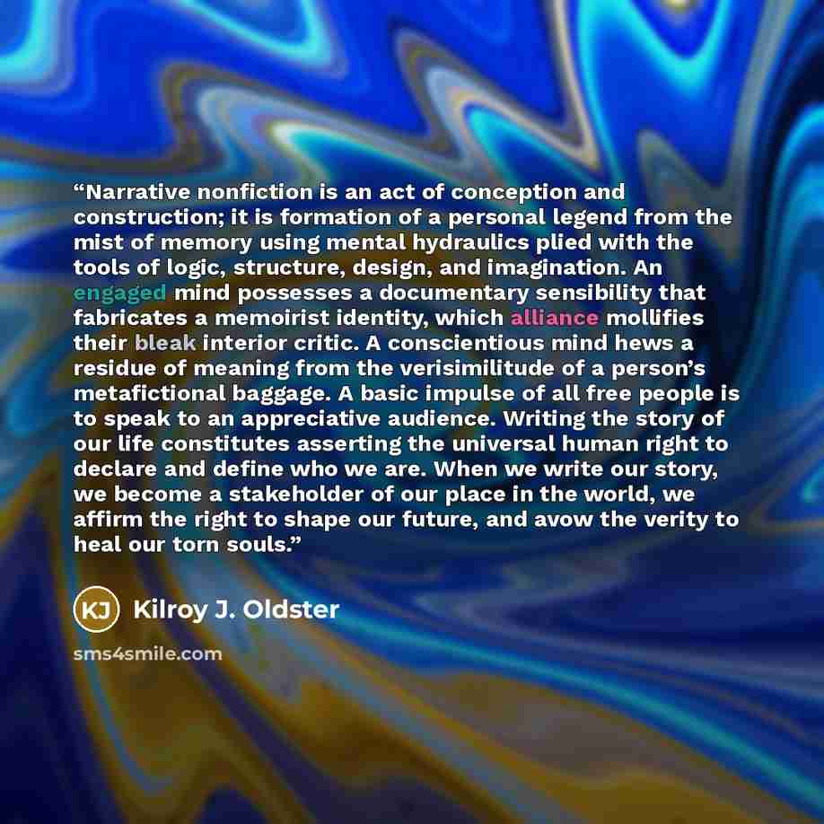 “Narrative nonfiction is an act of conception and construction; it is formation of a personal legend from the mist of memory using mental hydraulics plied with the tools of logic, structure, design, and imagination. An engaged mind possesses a documentary sensibility that fabricates a memoirist…” quote by Kilroy J. Oldster