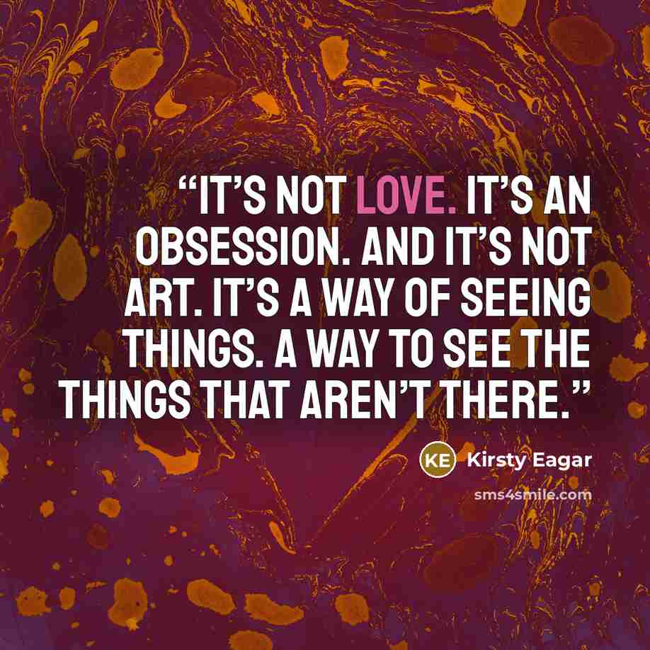 “It’s not love. It’s an obsession. And it’s not art. It’s a way of seeing things. A way to see the things that aren’t there.” quote by Kirsty Eagar