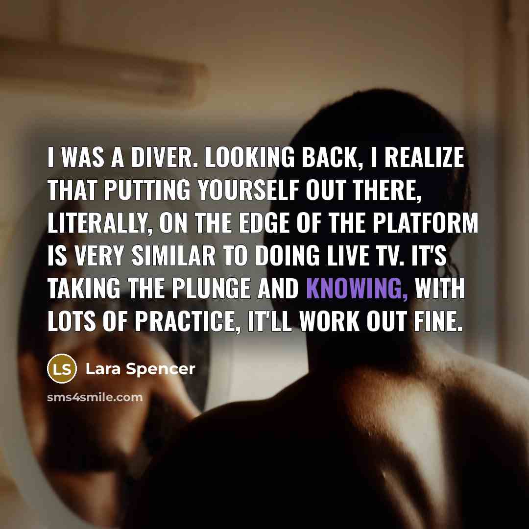 “I was a diver. Looking back, I realize that putting yourself out there, literally, on the edge of the platform is very similar to doing live TV. It's taking the plunge and knowing, with lots of practice, it'll work out fine.” quote by Lara Spencer