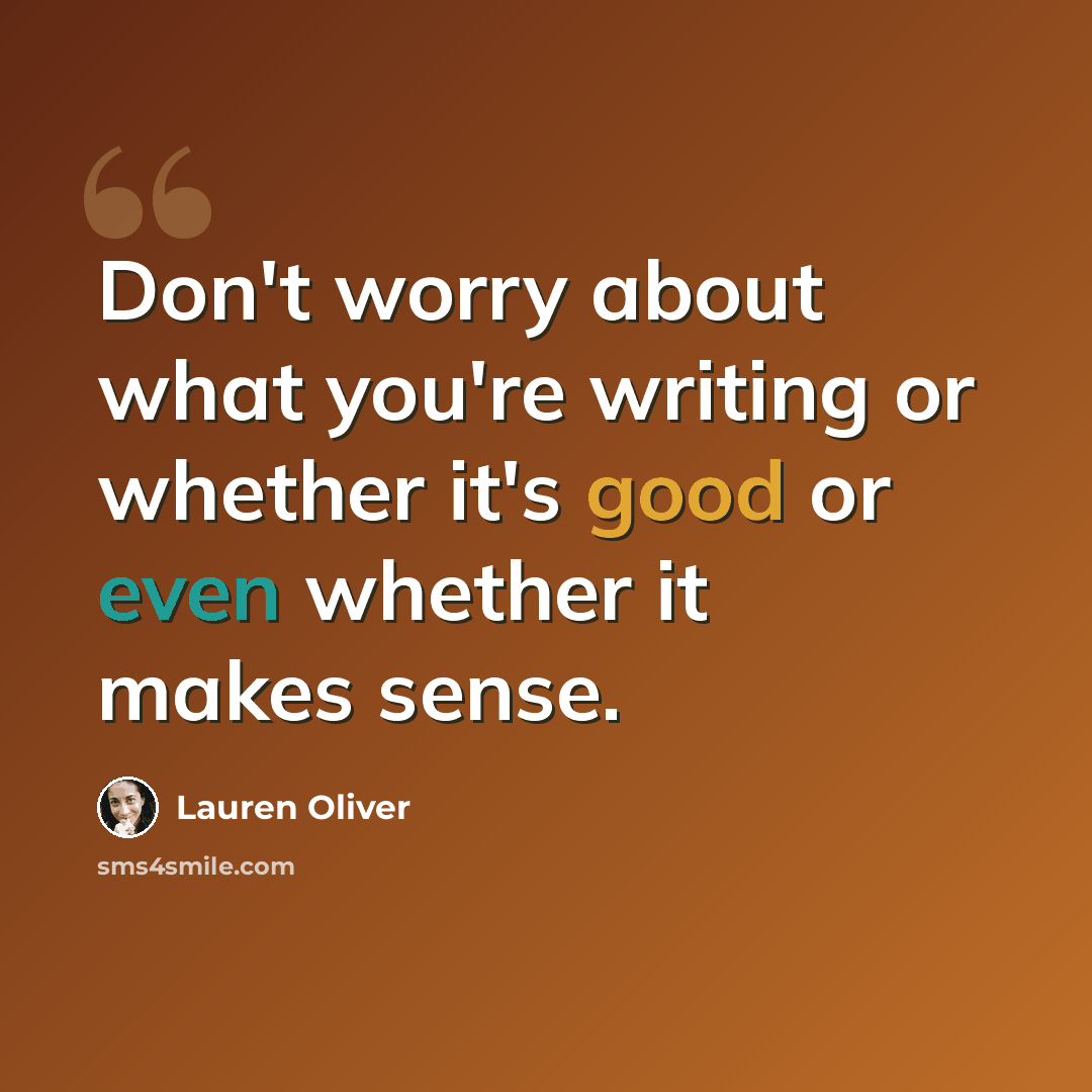 “Don't worry about what you're writing or whether it's good or even whether it makes sense.” quote by Lauren Oliver
