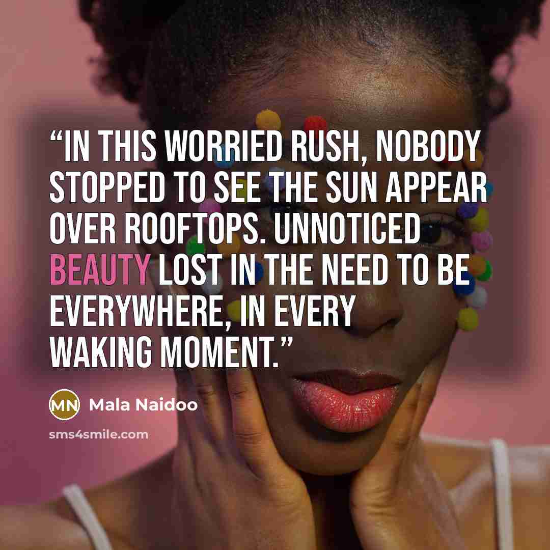 “In this worried rush, nobody stopped to see the sun appear over rooftops. Unnoticed beauty lost in the need to be everywhere, in every waking moment.” quote by Mala Naidoo