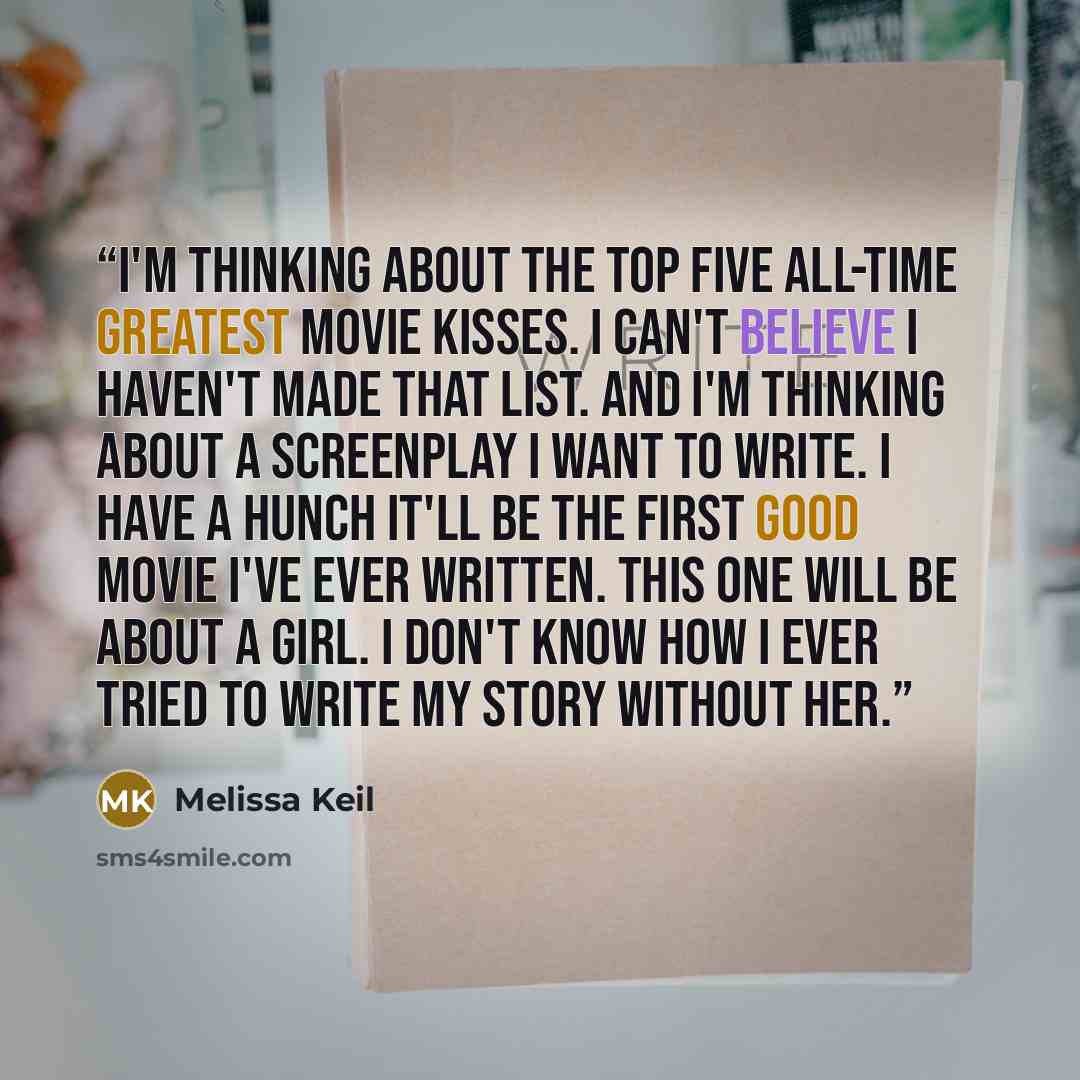 “I'm thinking about the top five all-time greatest movie kisses. I can't believe I haven't made that list. And I'm thinking about a screenplay I want to write. I have a hunch it'll be the first good movie I've ever written. This one will be about a girl. I don't know how I ever tried to write my…” quote by Melissa Keil
