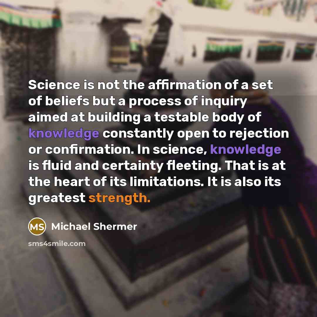 “Science is not the affirmation of a set of beliefs but a process of inquiry aimed at building a testable body of knowledge constantly open to rejection or confirmation. In science, knowledge is fluid and certainty fleeting. That is at the heart of its limitations. It is also its greatest strength.” quote by Michael Shermer