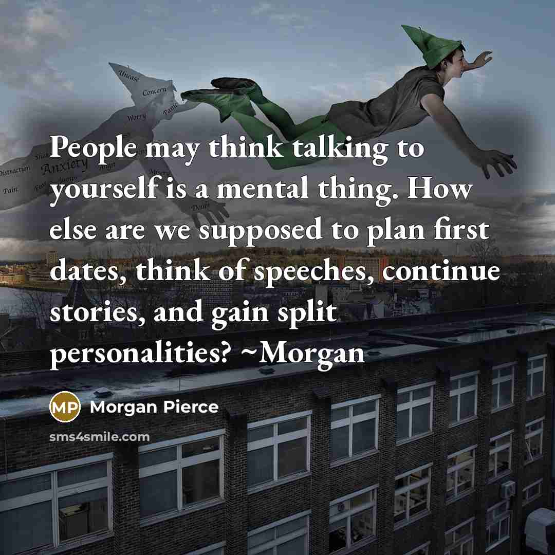 “People may think talking to yourself is a mental thing. How else are we supposed to plan first dates, think of speeches, continue stories, and gain split personalities? ~Morgan” quote by Morgan Pierce