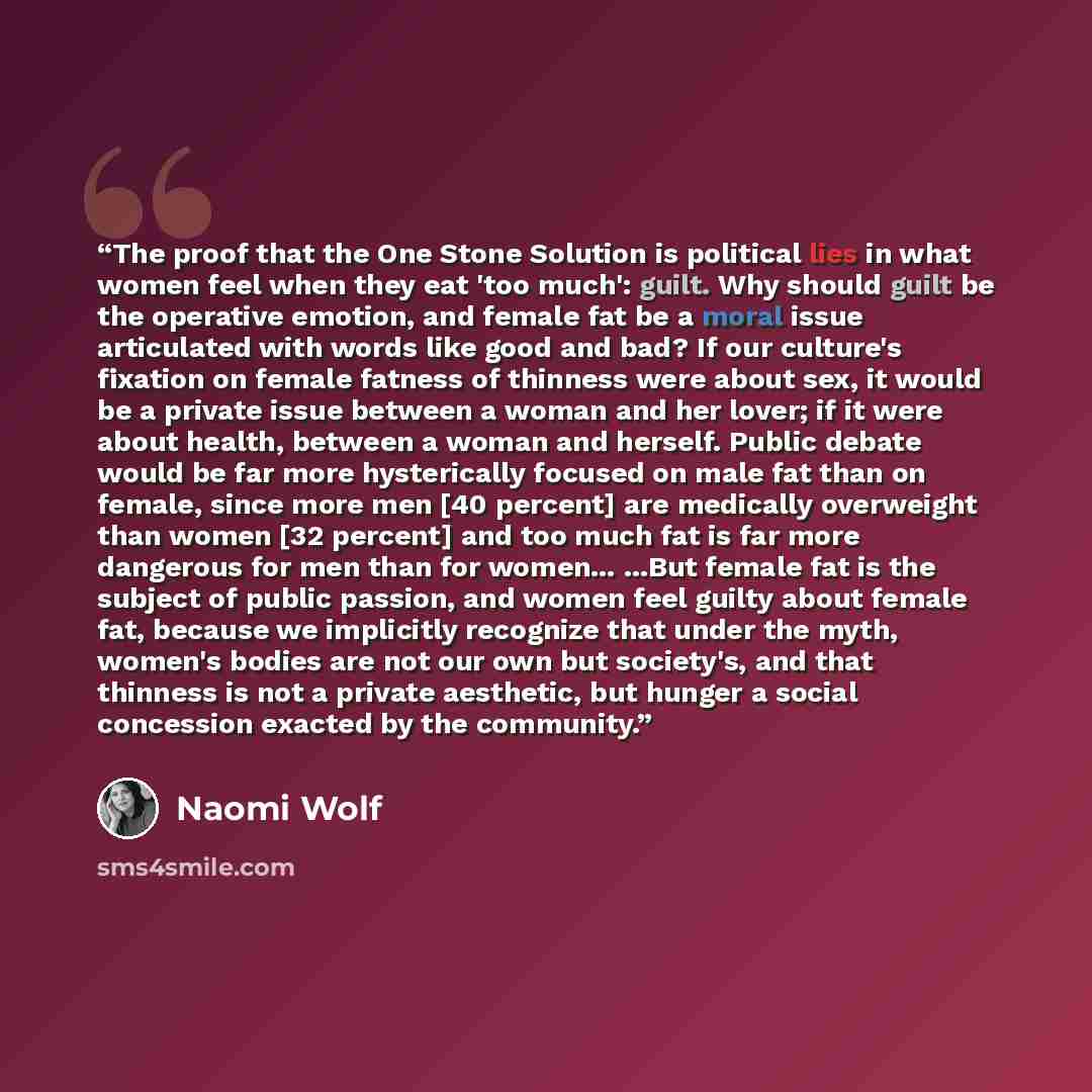 “The proof that the One Stone Solution is political lies in what women feel when they eat 'too much': guilt. Why should guilt be the operative emotion, and female fat be a moral issue articulated with words like good and bad? If our culture's fixation on female fatness of thinness were about sex…” quote by Naomi Wolf