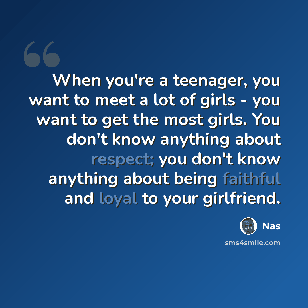 “When you're a teenager, you want to meet a lot of girls - you want to get the most girls. You don't know anything about respect; you don't know anything about being faithful and loyal to your girlfriend.” quote by Nas