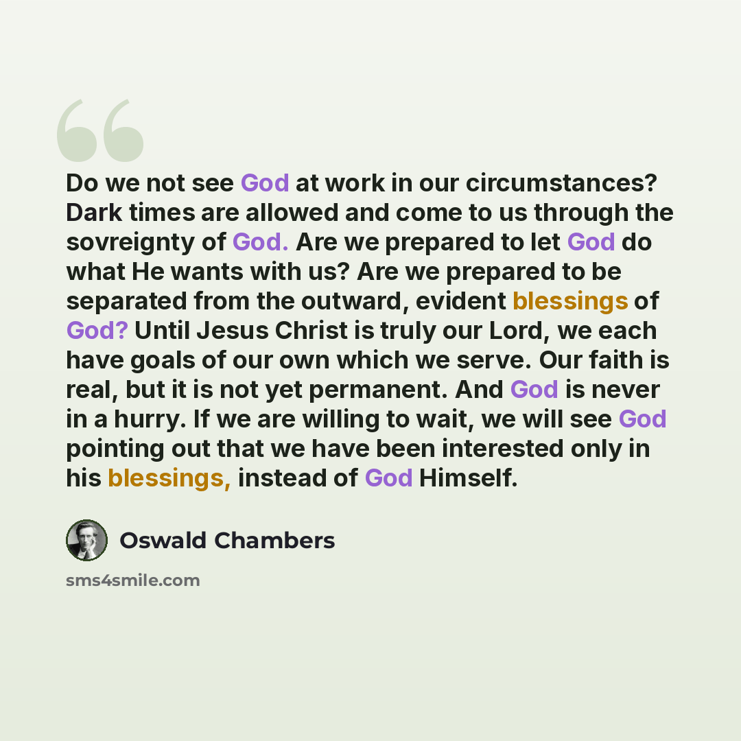 “Do we not see God at work in our circumstances? Dark times are allowed and come to us through the sovreignty of God. Are we prepared to let God do what He wants with us? Are we prepared to be separated from the outward, evident blessings of God? Until Jesus Christ is truly our Lord, we each have…” quote by Oswald Chambers