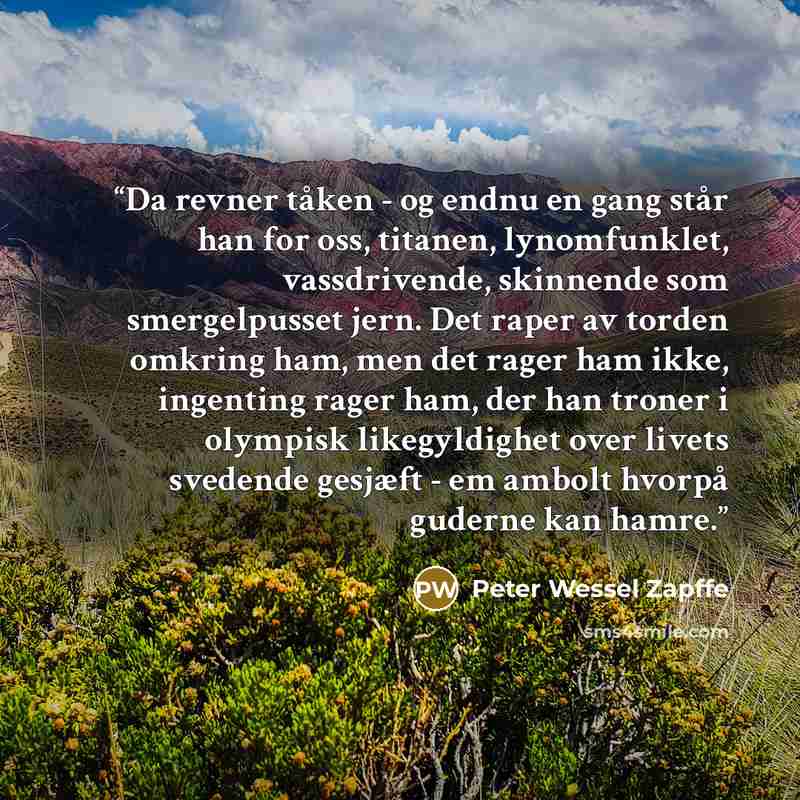 “Da revner tåken - og endnu en gang står han for oss, titanen, lynomfunklet, vassdrivende, skinnende som smergelpusset jern. Det raper av torden omkring ham, men det rager ham ikke, ingenting rager ham, der han troner i olympisk likegyldighet over livets svedende gesjæft - em ambolt hvorpå guderne…” quote by Peter Wessel Zapffe