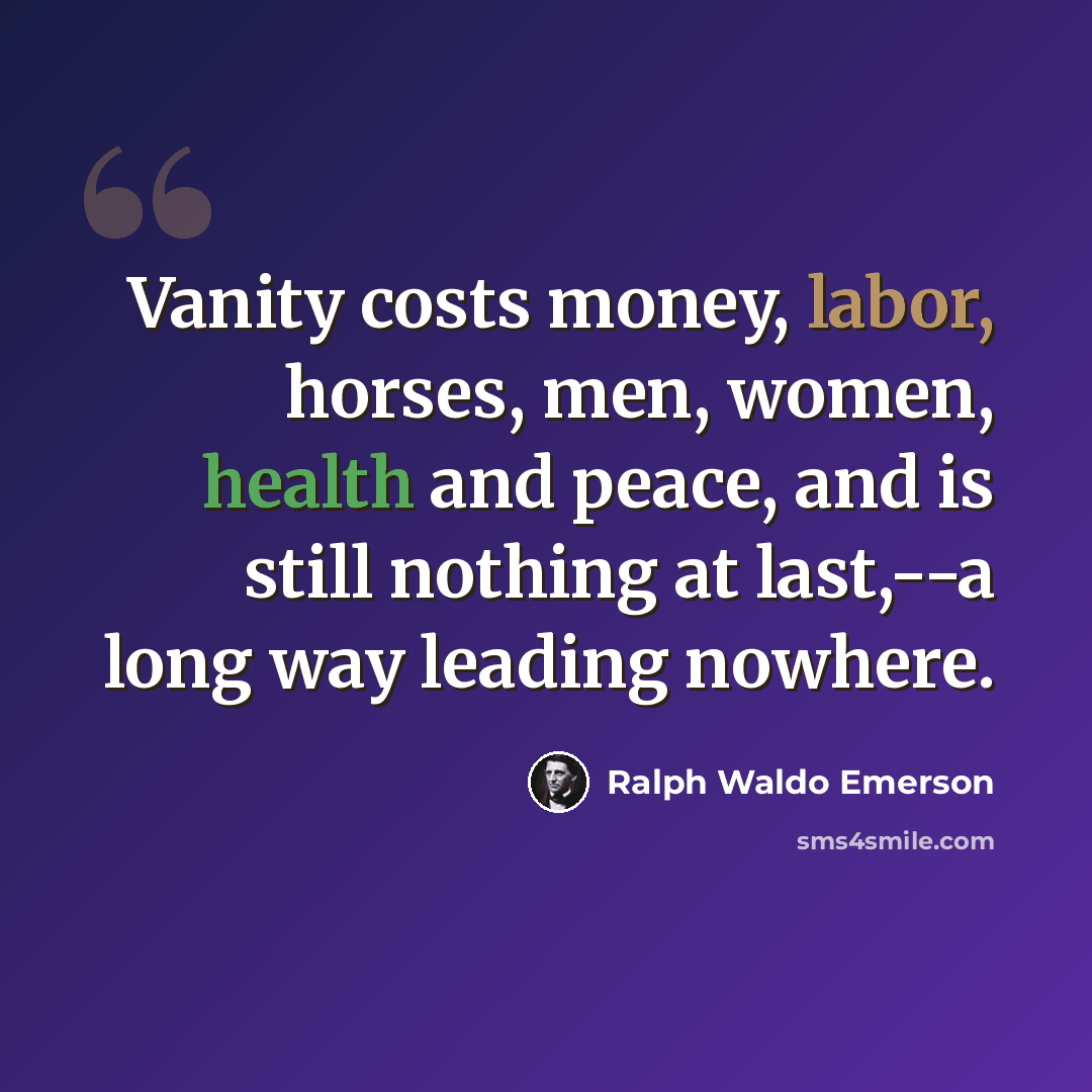 “Vanity costs money, labor, horses, men, women, health and peace, and is still nothing at last,--a long way leading nowhere.” quote by Ralph Waldo Emerson