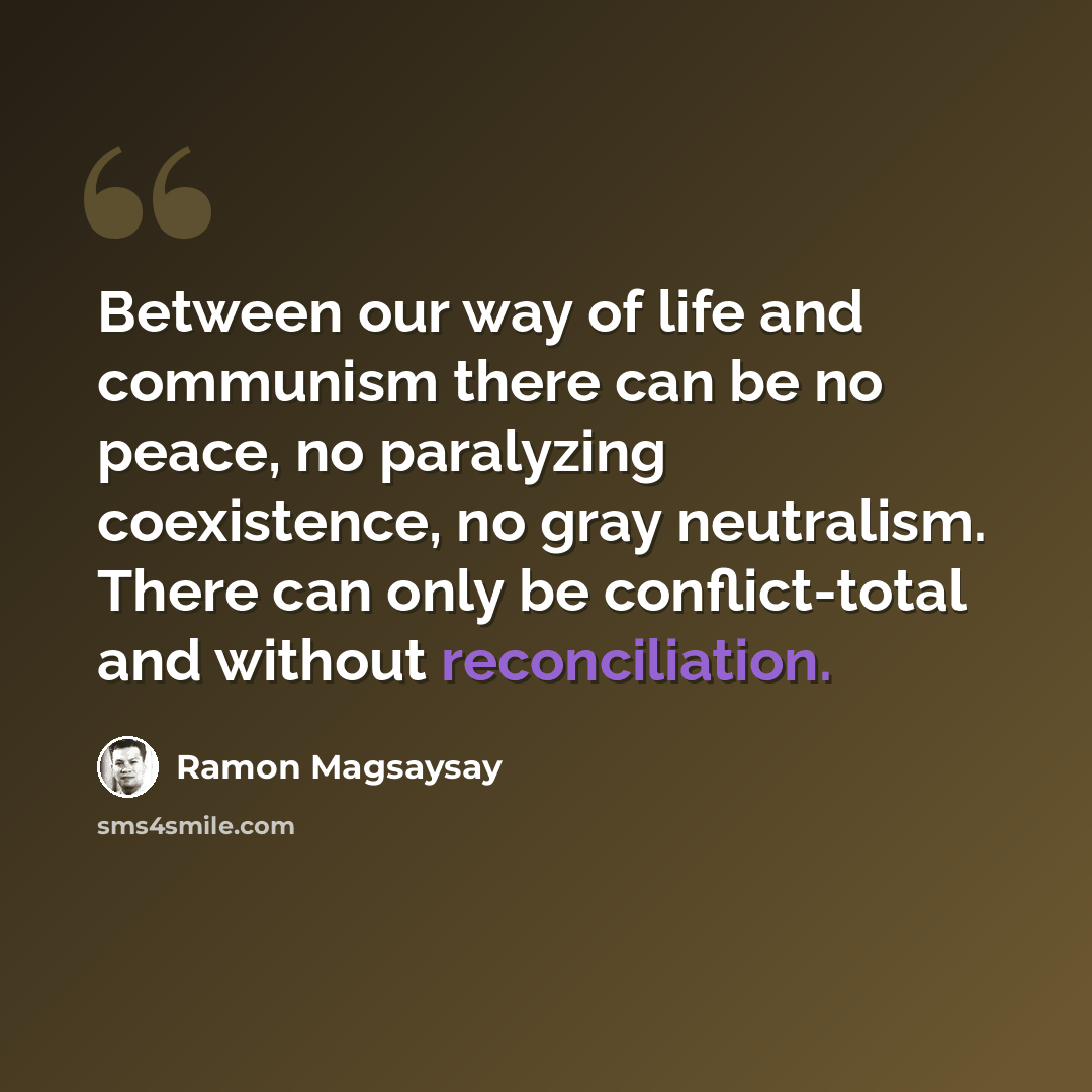 “Between our way of life and communism there can be no peace, no paralyzing coexistence, no gray neutralism. There can only be conflict-total and without reconciliation.” quote by Ramon Magsaysay