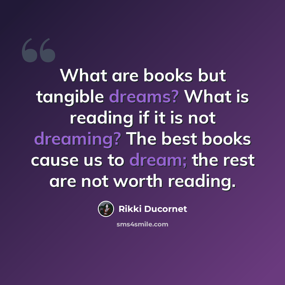 “What are books but tangible dreams? What is reading if it is not dreaming? The best books cause us to dream; the rest are not worth reading.” quote by Rikki Ducornet