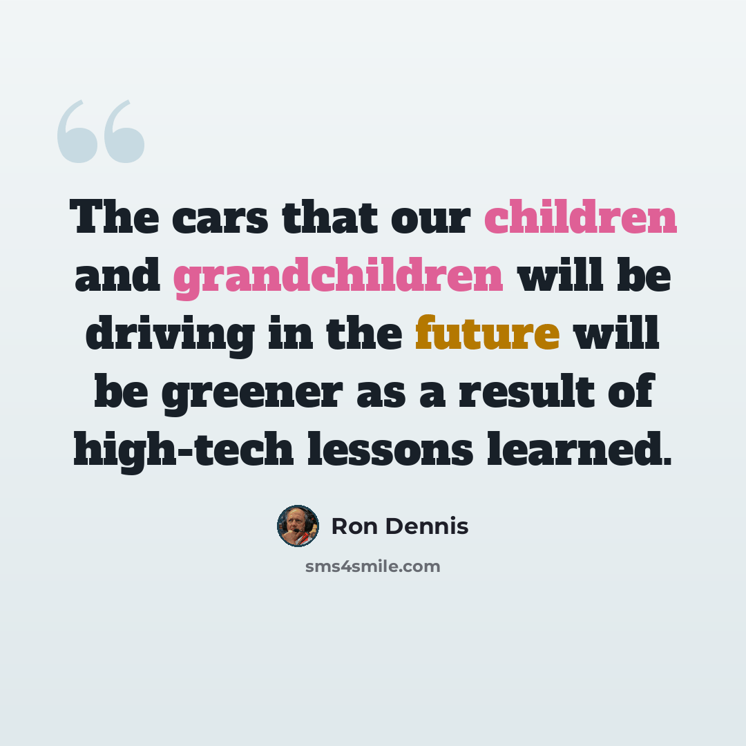 “The cars that our children and grandchildren will be driving in the future will be greener as a result of high-tech lessons learned.” quote by Ron Dennis