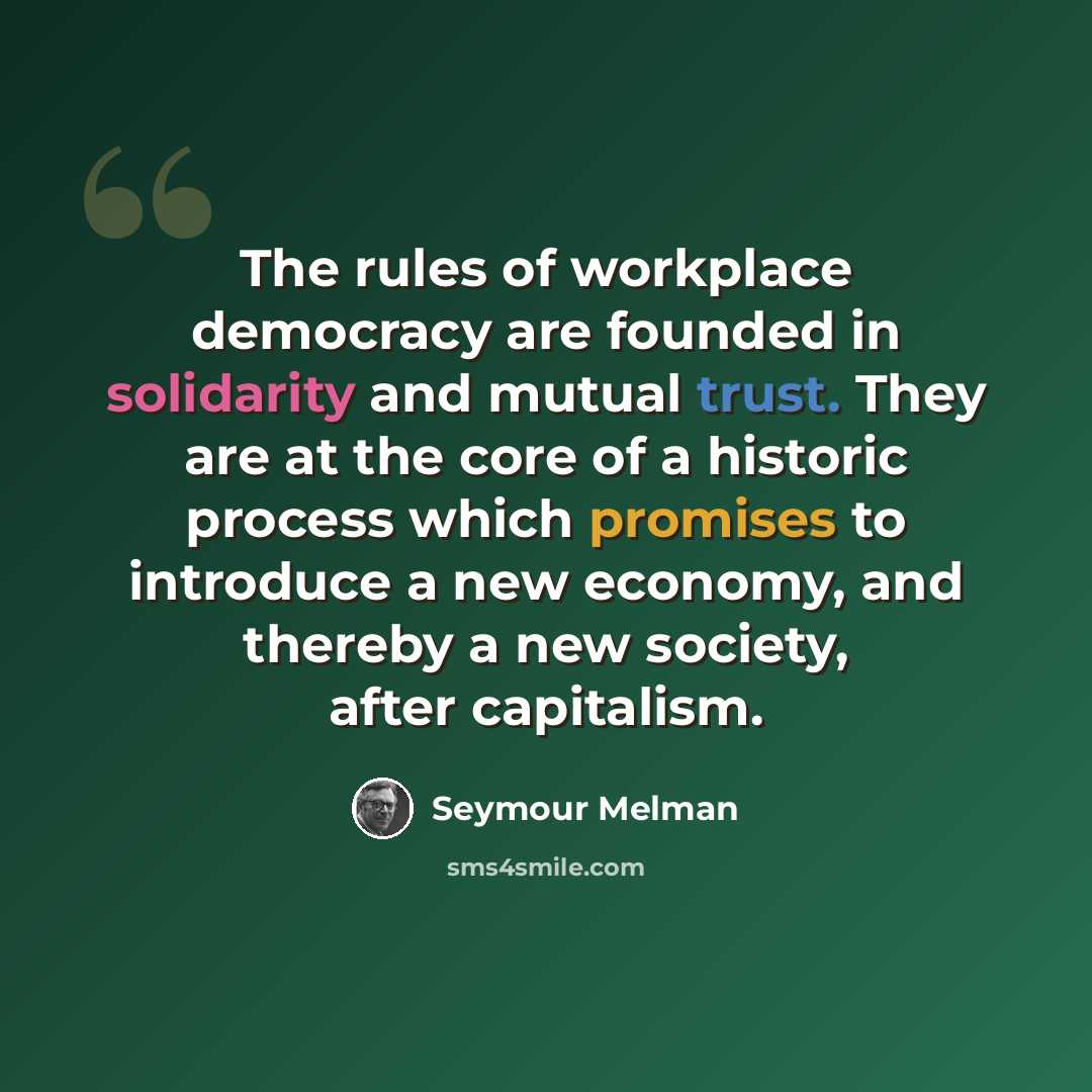 “The rules of workplace democracy are founded in solidarity and mutual trust. They are at the core of a historic process which promises to introduce a new economy, and thereby a new society, after capitalism.” quote by Seymour Melman