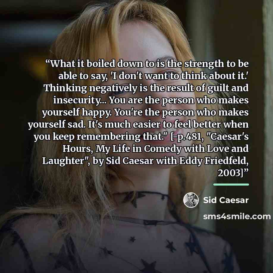 “What it boiled down to is the strength to be able to say, 'I don't want to think about it.' Thinking negatively is the result of guilt and insecurity... You are the person who makes yourself happy. You're the person who makes yourself sad. It's much easier to feel better when you keep remembering…” quote by Sid Caesar