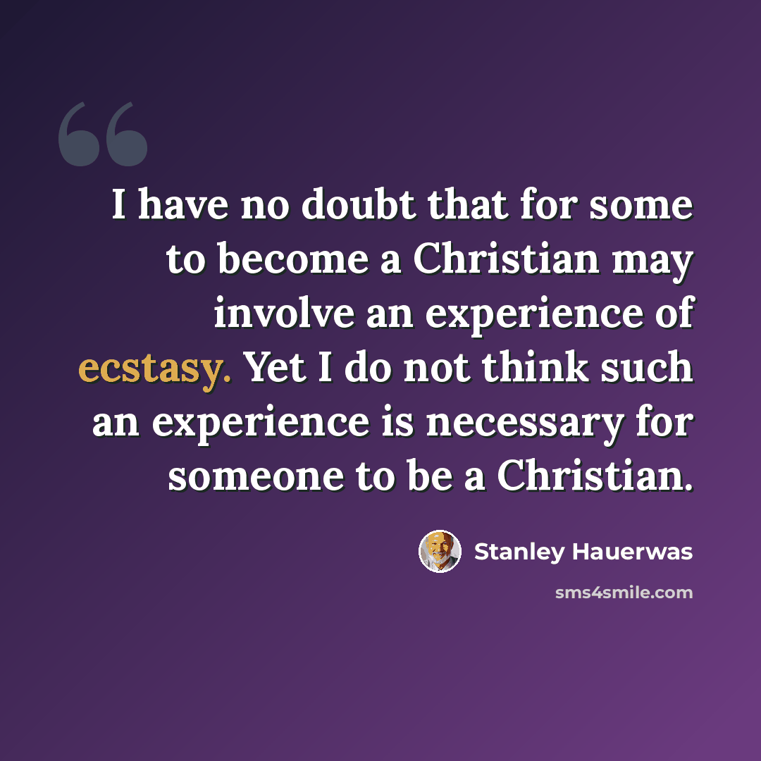 “I have no doubt that for some to become a Christian may involve an experience of ecstasy. Yet I do not think such an experience is necessary for someone to be a Christian.” quote by Stanley Hauerwas