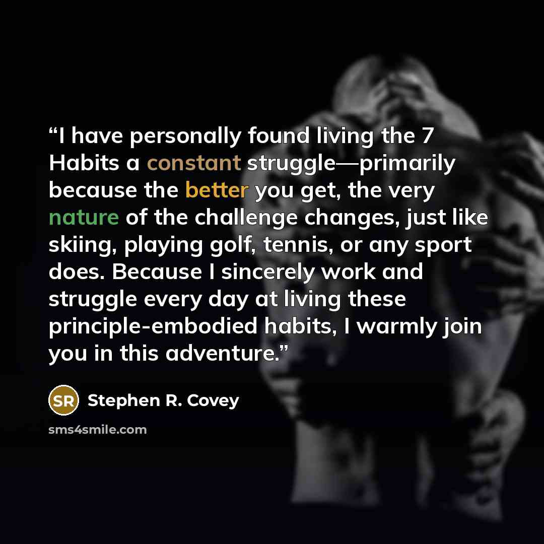 “I have personally found living the 7 Habits a constant struggle—primarily because the better you get, the very nature of the challenge changes, just like skiing, playing golf, tennis, or any sport does. Because I sincerely work and struggle every day at living these principle-embodied habits, I…” quote by Stephen R. Covey