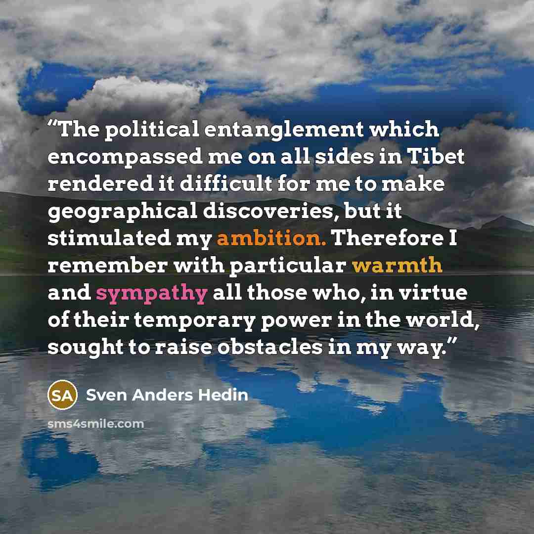 “The political entanglement which encompassed me on all sides in Tibet rendered it difficult for me to make geographical discoveries, but it stimulated my ambition. Therefore I remember with particular warmth and sympathy all those who, in virtue of their temporary power in the world, sought to…” quote by Sven Anders Hedin