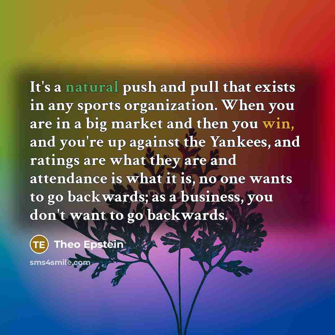 “It's a natural push and pull that exists in any sports organization. When you are in a big market and then you win, and you're up against the Yankees, and ratings are what they are and attendance is what it is, no one wants to go backwards; as a business, you don't want to go backwards.” quote by Theo Epstein
