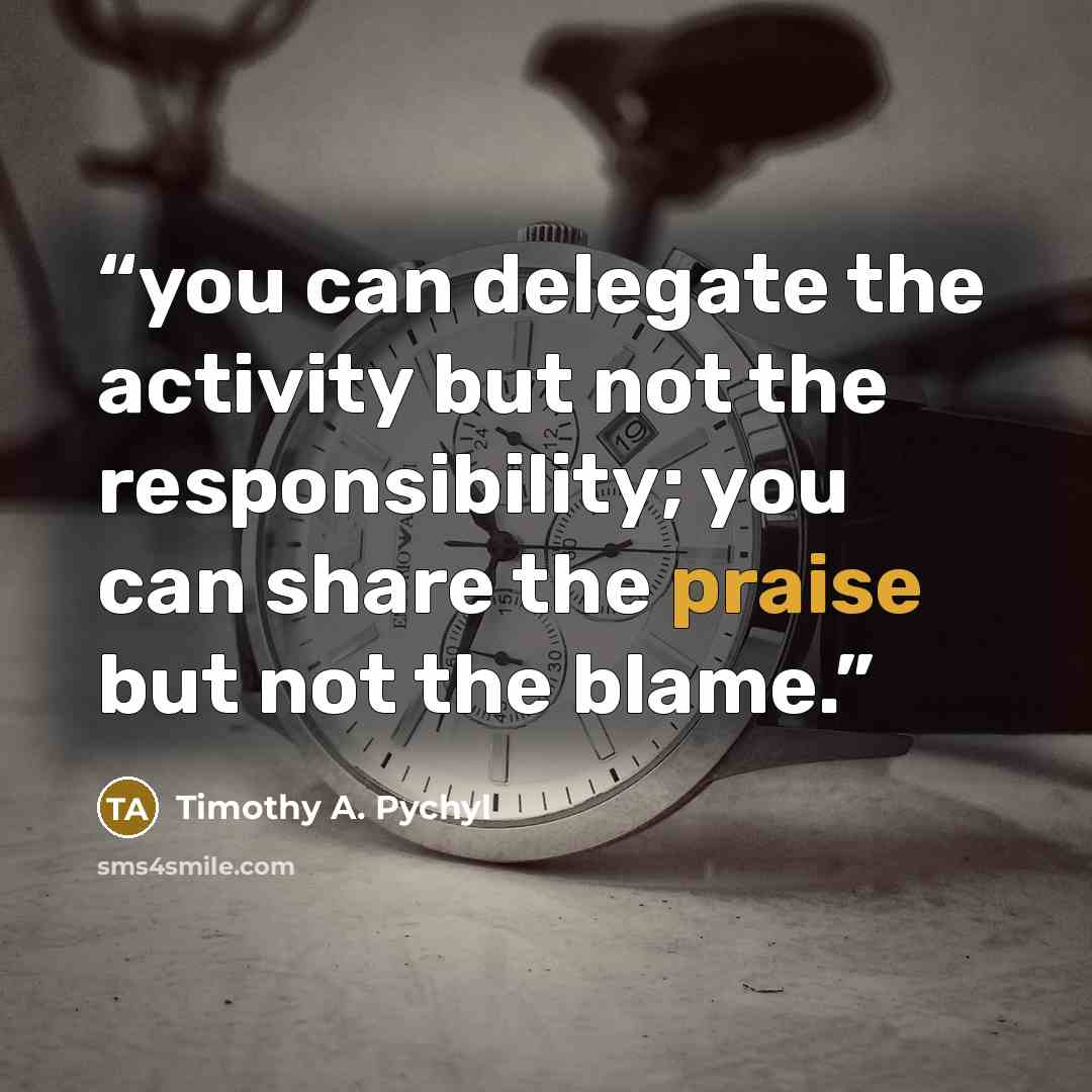 “you can delegate the activity but not the responsibility; you can share the praise but not the blame.” quote by Timothy A. Pychyl