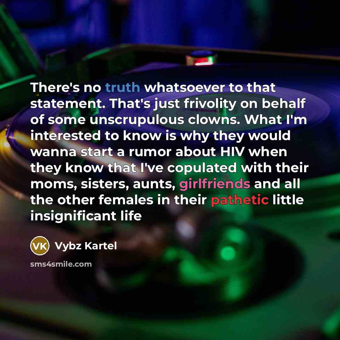 “There's no truth whatsoever to that statement. That's just frivolity on behalf of some unscrupulous clowns. What I'm interested to know is why they would wanna start a rumor about HIV when they know that I've copulated with their moms, sisters, aunts, girlfriends and all the other females in their…” quote by Vybz Kartel
