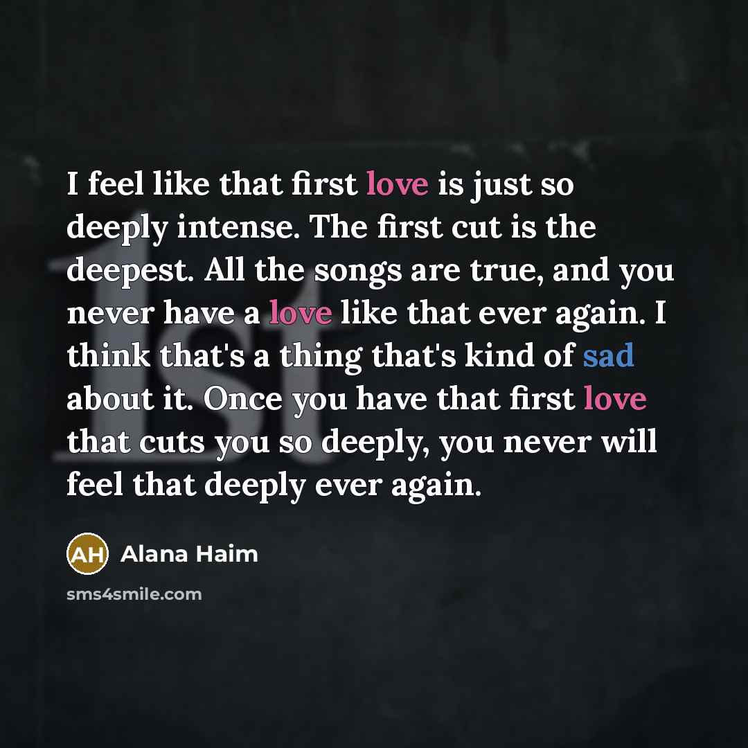 “I feel like that first love is just so deeply intense. The first cut is the deepest. All the songs are true, and you never have a love like that ever again. I think that's a thing that's kind of sad about it. Once you have that first love that cuts you so deeply, you never will feel that deeply…” quote by Alana Haim