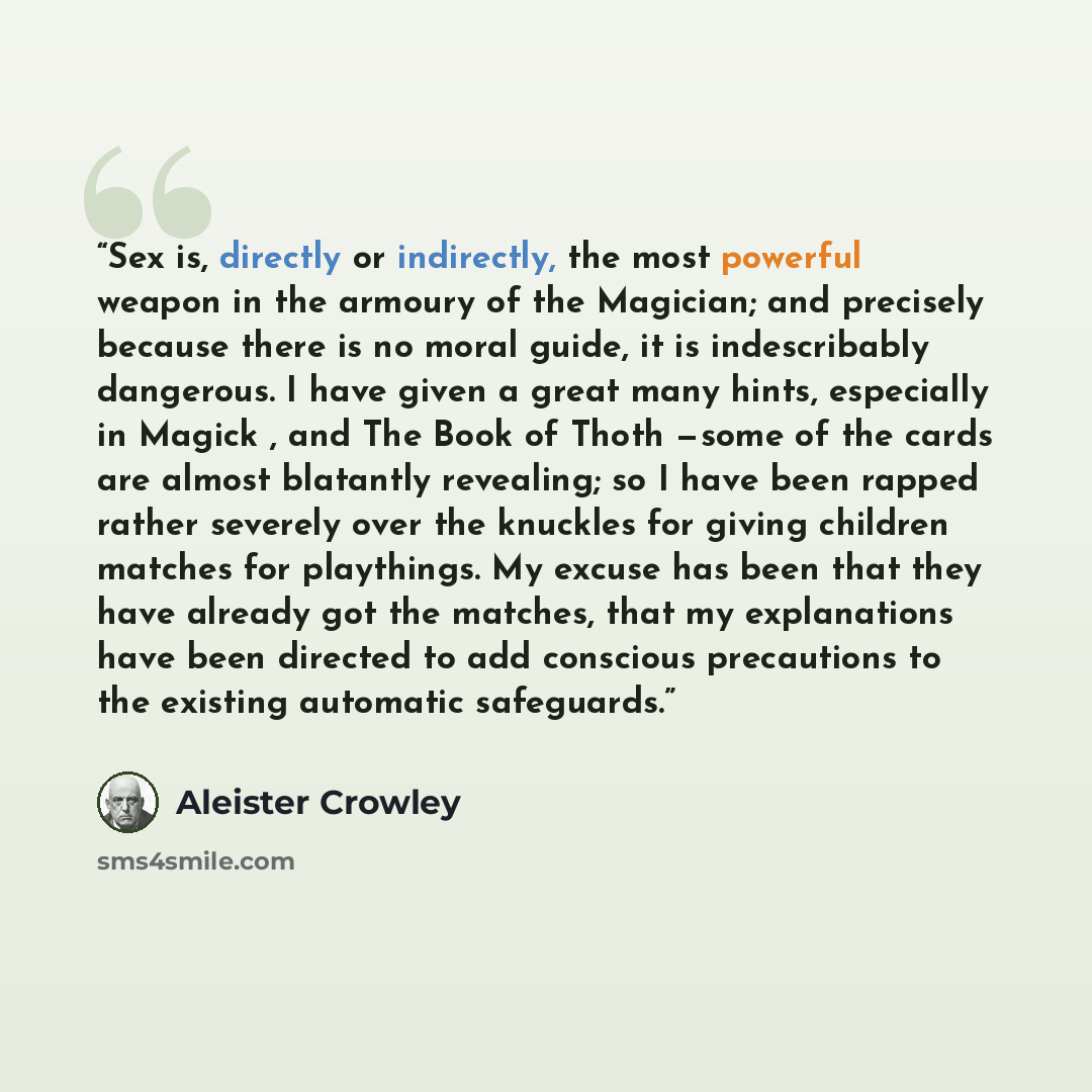 “Sex is, directly or indirectly, the most powerful weapon in the armoury of the Magician; and precisely because there is no moral guide, it is indescribably dangerous. I have given a great many hints, especially in Magick , and The Book of Thoth —some of the cards are almost blatantly revealing; so…” quote by Aleister Crowley