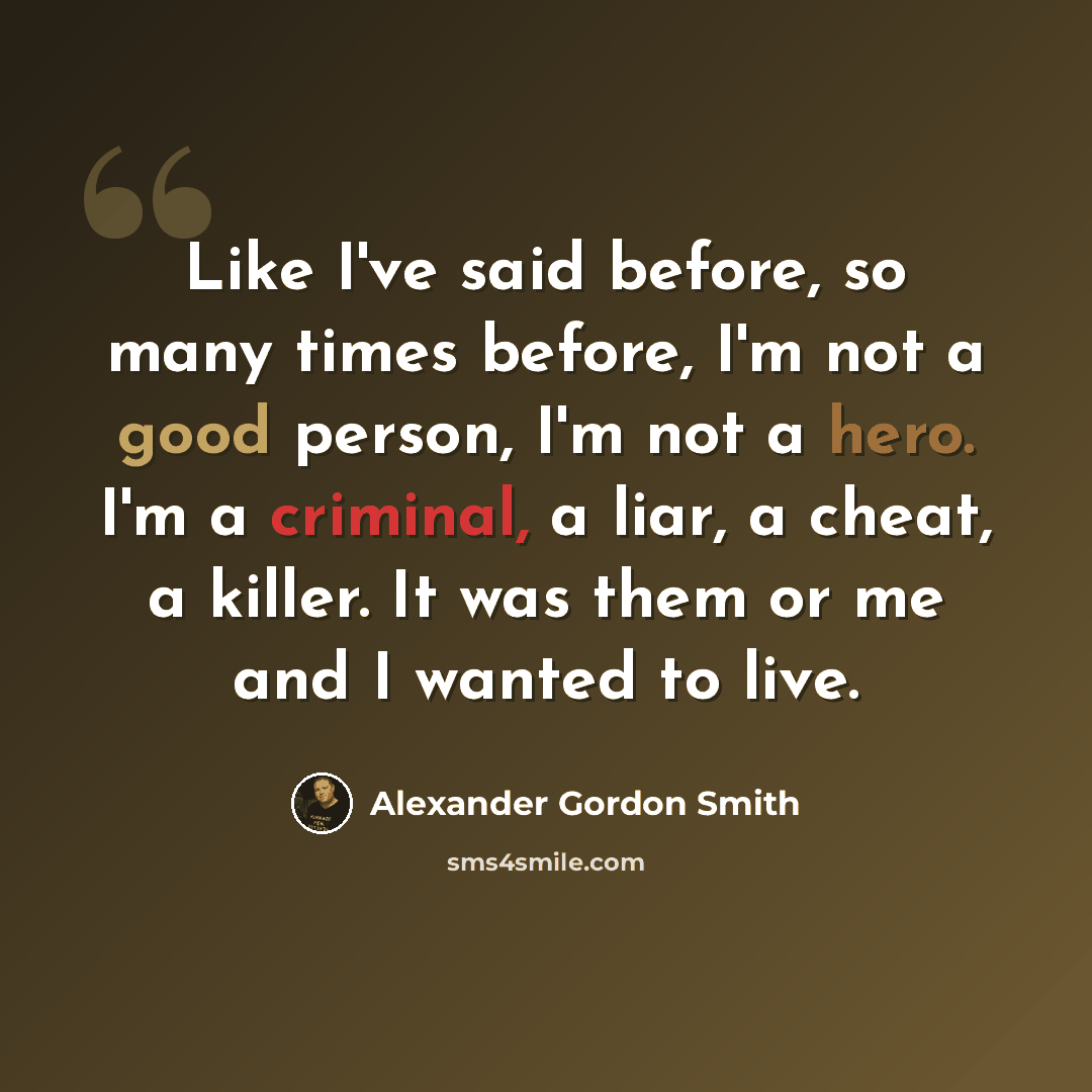 “Like I've said before, so many times before, I'm not a good person, I'm not a hero. I'm a criminal, a liar, a cheat, a killer. It was them or me and I wanted to live.” quote by Alexander Gordon Smith