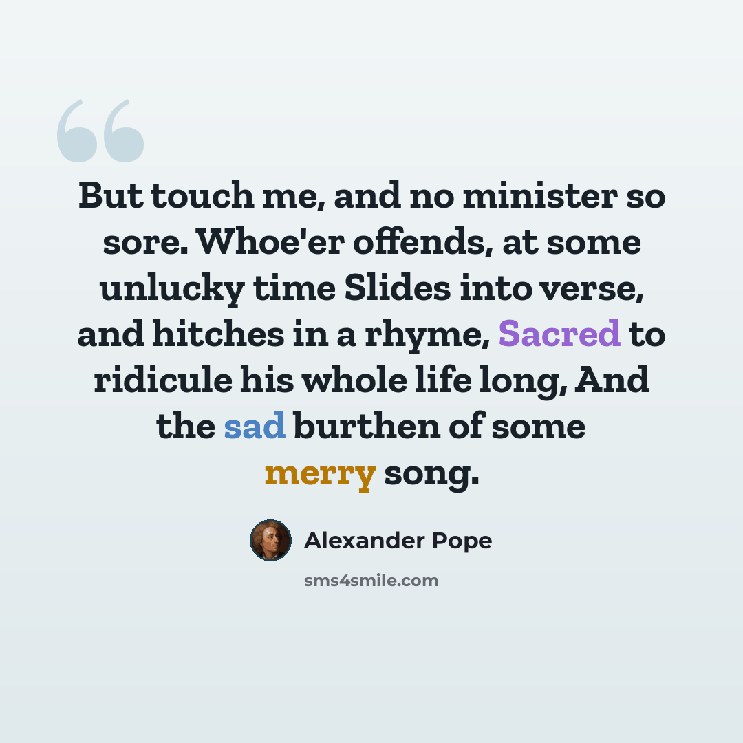 “But touch me, and no minister so sore. Whoe'er offends, at some unlucky time Slides into verse, and hitches in a rhyme, Sacred to ridicule his whole life long, And the sad burthen of some merry song.” quote by Alexander Pope