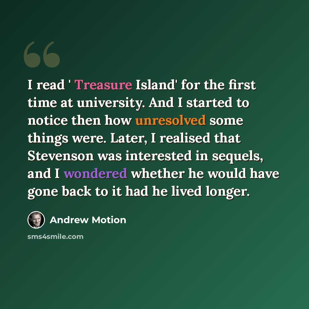“I read ' Treasure Island' for the first time at university. And I started to notice then how unresolved some things were. Later, I realised that Stevenson was interested in sequels, and I wondered whether he would have gone back to it had he lived longer.” quote by Andrew Motion