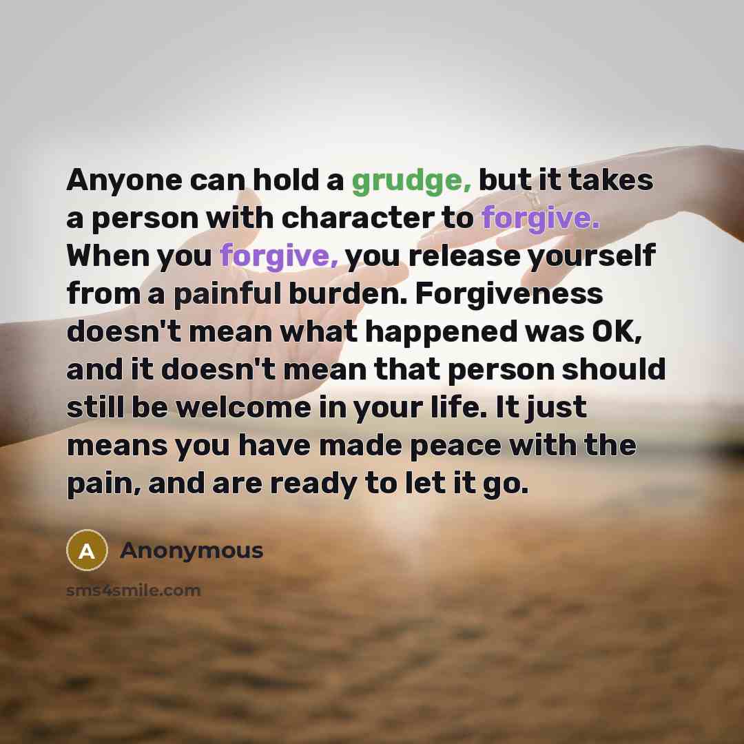 “Anyone can hold a grudge, but it takes a person with character to forgive. When you forgive, you release yourself from a painful burden. Forgiveness doesn't mean what happened was OK, and it doesn't mean that person should still be welcome in your life. It just means you have made peace with the…” quote by Anonymous