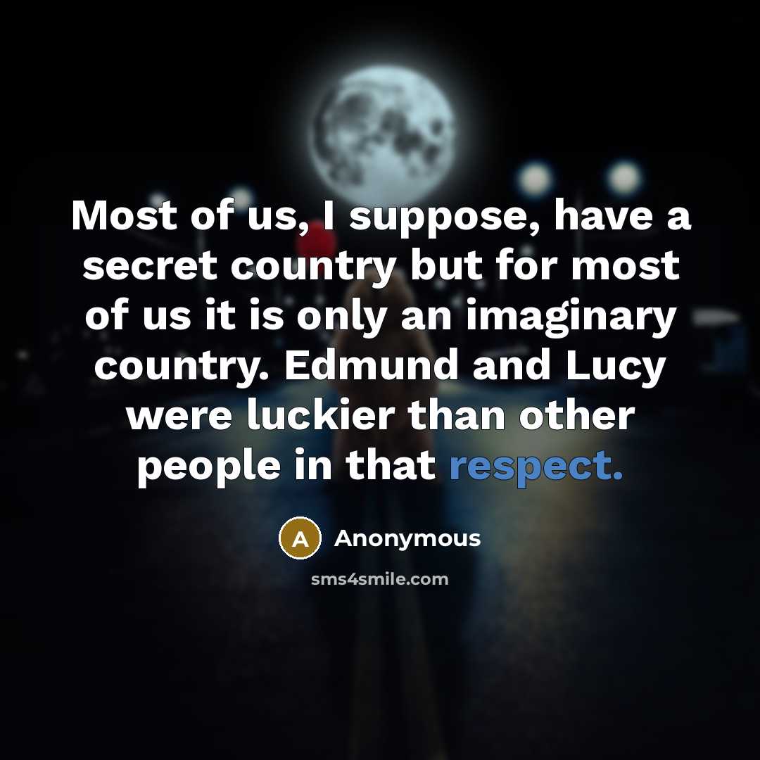 “Most of us, I suppose, have a secret country but for most of us it is only an imaginary country. Edmund and Lucy were luckier than other people in that respect.” quote by Anonymous